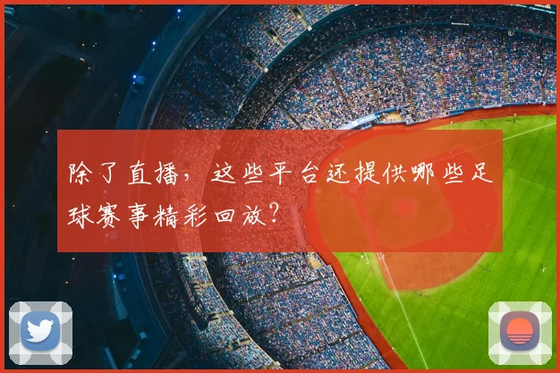 除了直播，这些平台还提供哪些足球赛事精彩回放？
